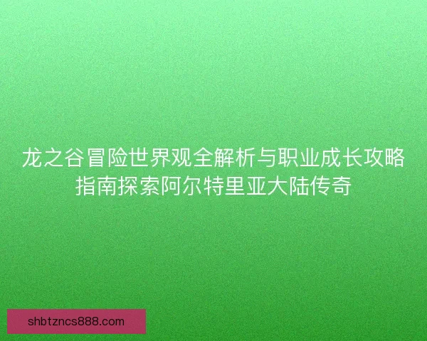 龙之谷冒险世界观全解析与职业成长攻略指南探索阿尔特里亚大陆传奇